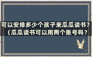 可以安排多少个孩子来瓜瓜读书？ （瓜瓜读书可以用两个账号吗？）